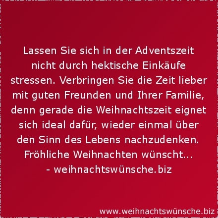 besinnliche Weihnachtswünsche Lassen Sie sich in der Adventszeit nicht durch hektische Einkäufe stressen. Verbringen Sie die Zeit lieber mit guten Freunden und Ihrer Familie, denn gerade die Weihnachtszeit eignet sich ideal dafür, wieder einmal über den Sinn des Lebens nachzudenken. Fröhliche Weihnachten wünscht...